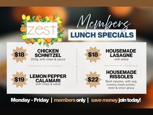 Zest Members Lunch Specials: $18 chicken schnitzel, 200g, with chips and sauce; $18 housemade lasagne with salad; $19 lemon pepper calamari with chips and salad; $22 housemade rissoles, beef rissoles with veg, creamy mash potato, beer and onion gravy. Monday to Friday, members only, save money, join today!