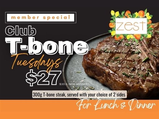 Member special: Club T-bone Tuesdays, $27 ($30.50 non-members). 300g T-bone steak, served with your choice of 2 sides. For lunch and dinner. Zest.