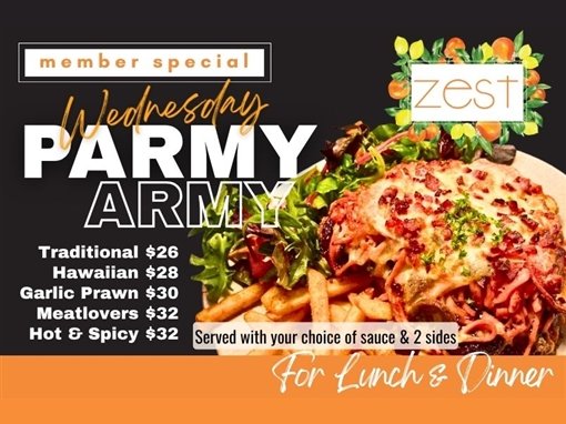 Member special: Wednesday Parmy Army. Traditional $26, Hawaiian $28, Garlic Prawn $30, Meatlovers $32, Hot and Spicy $32. Served with your choice of sauce and 2 sides. For lunch and dinner. Zest.